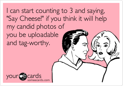 I can start counting to 3 and saying, 
"Say Cheese!" if you think it will help
my candid photos of
you be uploadable
and tag-worthy.