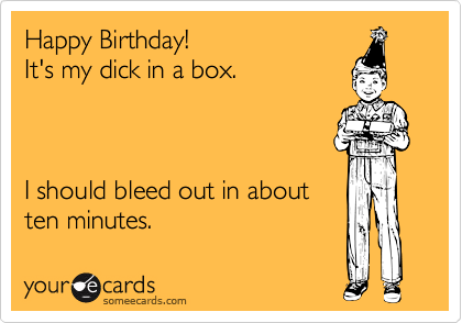 Happy Birthday!  
It's my dick in a box.



I should bleed out in about
ten minutes.