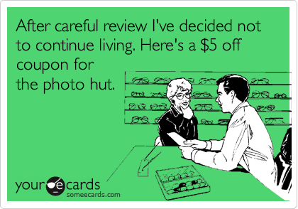 After careful review I've decided not to continue living. Here's a %245 off coupon for
the photo hut.