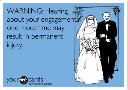 WARNING: Hearing
about your engagement
one more time may
result in permanent
injury.