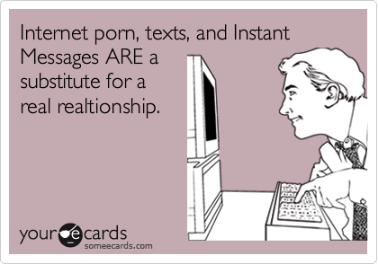 Internet porn, texts, and Instant Messages ARE a
substitute for a
real realtionship.