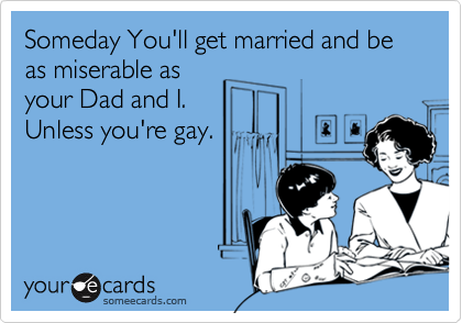 Someday You'll get married and be as miserable as
your Dad and I.
Unless you're gay.