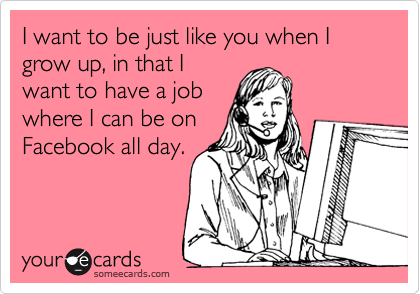 I want to be just like you when I grow up, in that I
want to have a job
where I can be on
Facebook all day. 