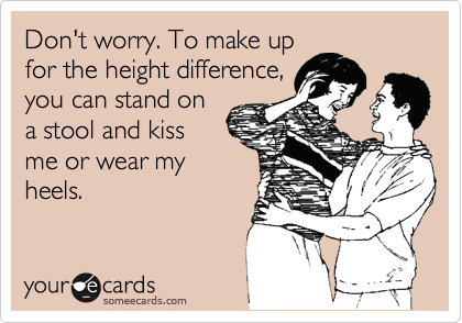 Don't worry. To make up
for the height difference,
you can stand on
a stool and kiss
me or wear my
heels.