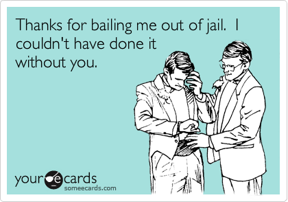 Thanks for bailing me out of jail.  I couldn't have done it
without you.