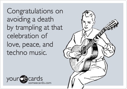 Congratulations on
avoiding a death
by trampling at that
celebration of
love, peace, and
techno music.