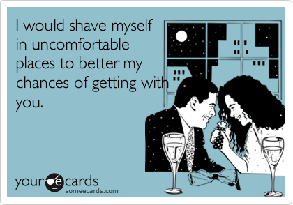 I would shave myself
in uncomfortable
places to better my
chances of getting with
you.  