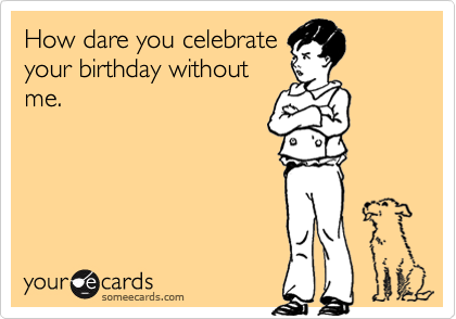 How dare you celebrate
your birthday without
me.
