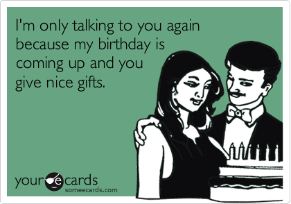 I'm only talking to you again because my birthday is
coming up and you
give nice gifts.