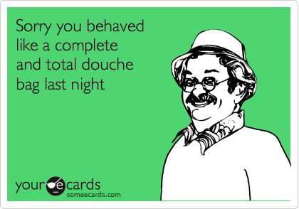 Sorry you behaved 
like a complete 
and total douche
bag last night