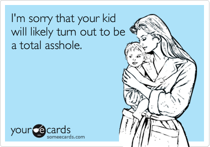 I'm sorry that your kid
will likely turn out to be
a total asshole.