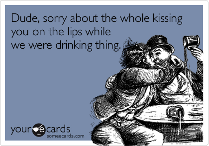 Dude, sorry about the whole kissing you on the lips while
we were drinking thing. 