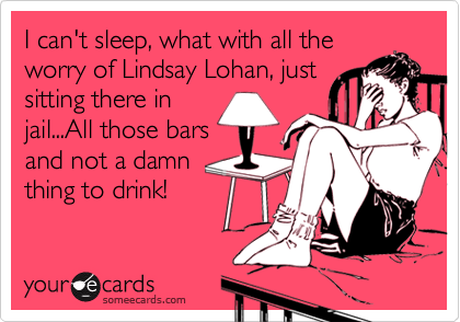 I can't sleep, what with all the
worry of Lindsay Lohan, just
sitting there in
jail...All those bars
and not a damn
thing to drink!