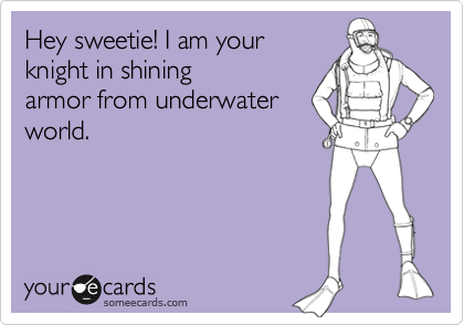 Hey sweetie! I am your 
knight in shining
armor from underwater
world.