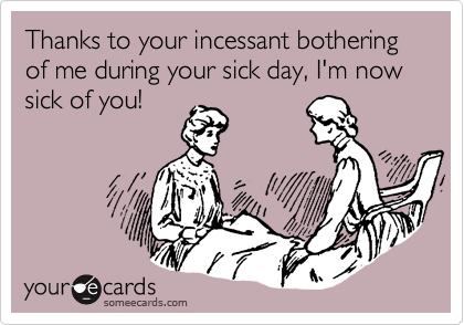 Thanks to your incessant bothering of me during your sick day, I'm now sick of you!