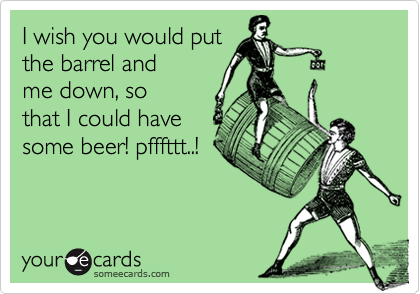 I wish you would put
the barrel and
me down, so
that I could have
some beer! pfffttt..!