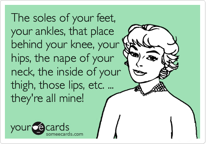 The soles of your feet,
your ankles, that place
behind your knee, your
hips, the nape of your
neck, the inside of your
thigh, those lips, etc. ...
they're all mine! 