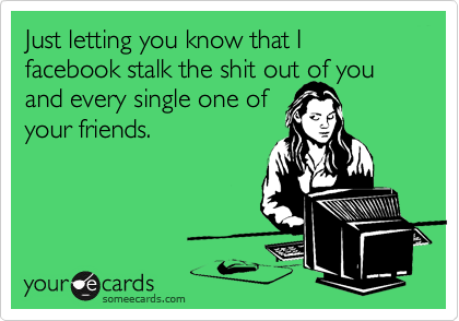 Just letting you know that I facebook stalk the shit out of you and every single one of
your friends.