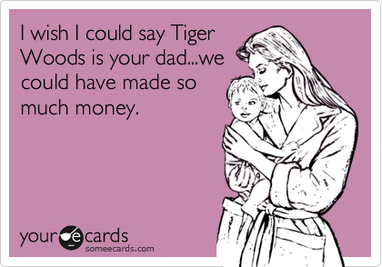 I wish I could say Tiger
Woods is your dad...we
could have made so
much money.