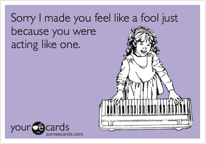 Sorry I made you feel like a fool just because you were
acting like one.