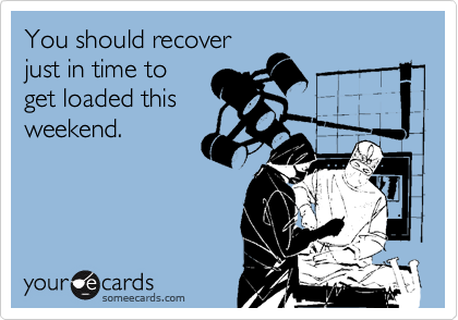 You should recover
just in time to
get loaded this
weekend.