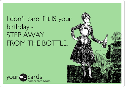 
I don't care if it IS your
birthday - 
STEP AWAY
FROM THE BOTTLE.