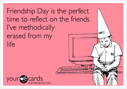 Friendship Day is the perfect
time to reflect on the friends 
I've methodically 
erased from my 
life