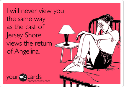 I will never view you
the same way
as the cast of
Jersey Shore
views the return
of Angelina.  