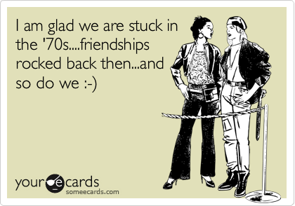 I am glad we are stuck in
the '70s....friendships
rocked back then...and
so do we :-%29