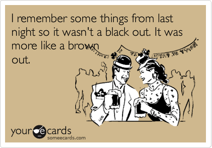 I remember some things from last night so it wasn't a black out. It was more like a brown
out.