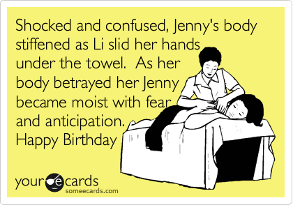 Shocked and confused, Jenny's body stiffened as Li slid her hands 
under the towel.  As her
body betrayed her Jenny
became moist with fear 
and anticipation. 
Happy Birthday 
