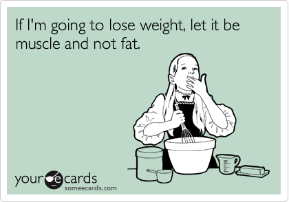 If I'm going to lose weight, let it be muscle and not fat.