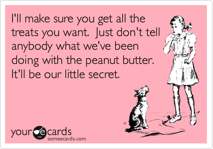 I'll make sure you get all the
treats you want.  Just don't tell anybody what we've been 
doing with the peanut butter. 
It'll be our little secret.  