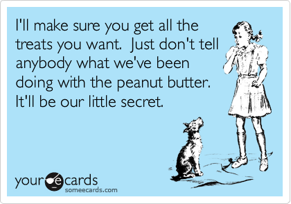 I'll make sure you get all the 
treats you want.  Just don't tell anybody what we've been 
doing with the peanut butter. 
It'll be our little secret.  