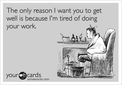 The only reason I want you to get well is because I'm tired of doing your work.