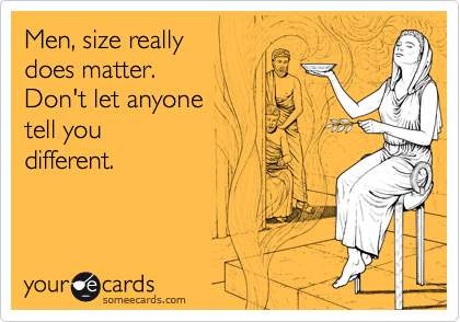 Men, size really 
does matter. 
Don't let anyone 
tell you
different.