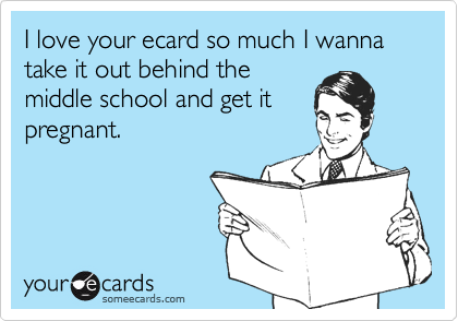 I love your ecard so much I wanna take it out behind the 
middle school and get it 
pregnant.