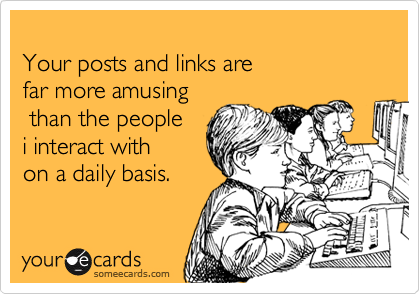 
Your posts and links are 
far more amusing
 than the people 
i interact with
on a daily basis.