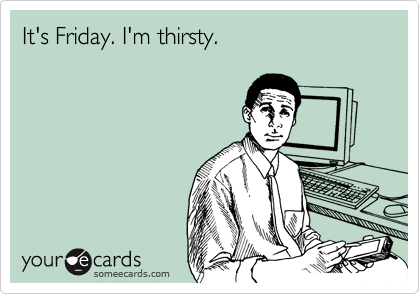 It's Friday. I'm thirsty.