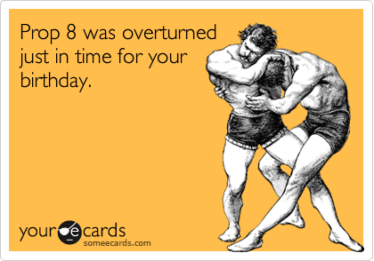 Prop 8 was overturned
just in time for your
birthday.