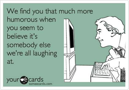 We find you that much more humorous when
you seem to
believe it's
somebody else
we're all laughing
at.