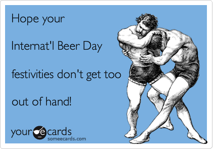 Hope your

Internat'l Beer Day

festivities don't get too

out of hand!