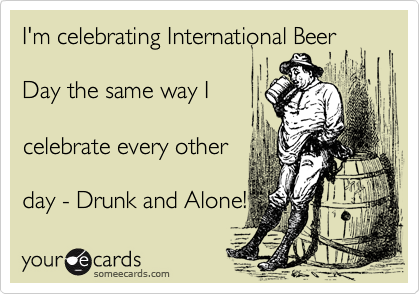 I'm celebrating International Beer 

Day the same way I

celebrate every other

day - Drunk and Alone!