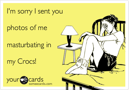 I'm sorry I sent you 

photos of me

masturbating in

my Crocs!