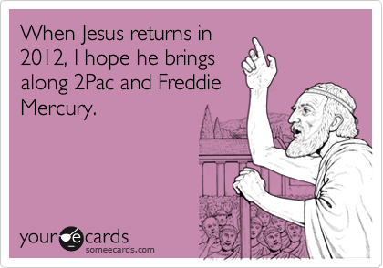 When Jesus returns in 
2012, I hope he brings 
along 2Pac and Freddie
Mercury.