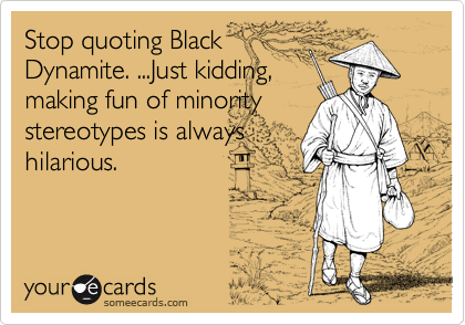 Stop quoting Black
Dynamite. ...Just kidding,
making fun of minority
stereotypes is always
hilarious.