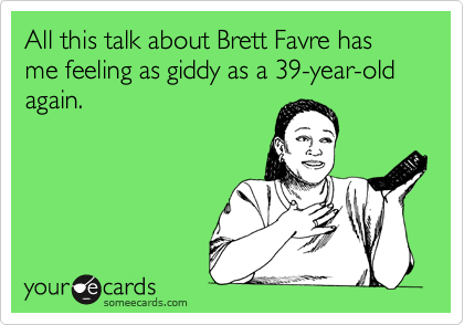 All this talk about Brett Favre has me feeling as giddy as a 39-year-old again.
