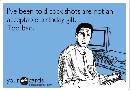 I've been told cock shots are not an acceptable birthday gift.
Too bad.
