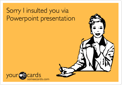Sorry I insulted you via
Powerpoint presentation