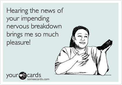Hearing the news of
your impending 
nervous breakdown
brings me so much
pleasure! 